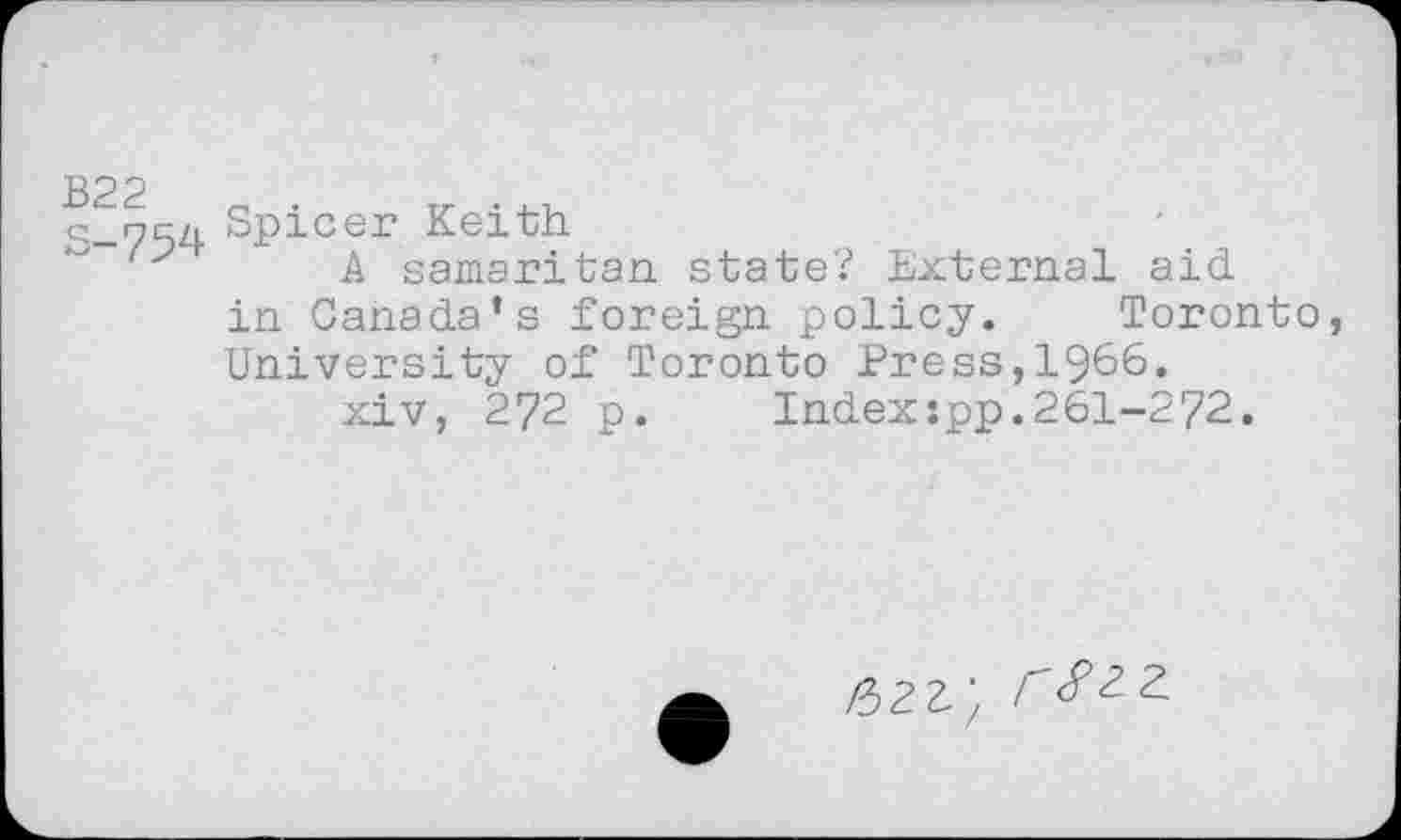 ﻿B22 s-754
Spicer Keith
A Samaritan state? External aid. in Canada’s foreign policy. Toronto, University of Toronto Press,1966.
xiv, 272 p. Index:pp.261-272.
fbzz', №